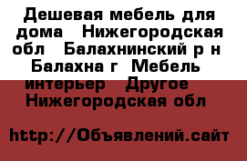 Дешевая мебель для дома - Нижегородская обл., Балахнинский р-н, Балахна г. Мебель, интерьер » Другое   . Нижегородская обл.